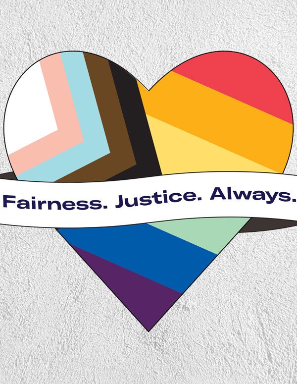 Pride flag in the shape of a heart with a ribbon across the front that says 'Fairness. Justice. Always.' on a greay textured background