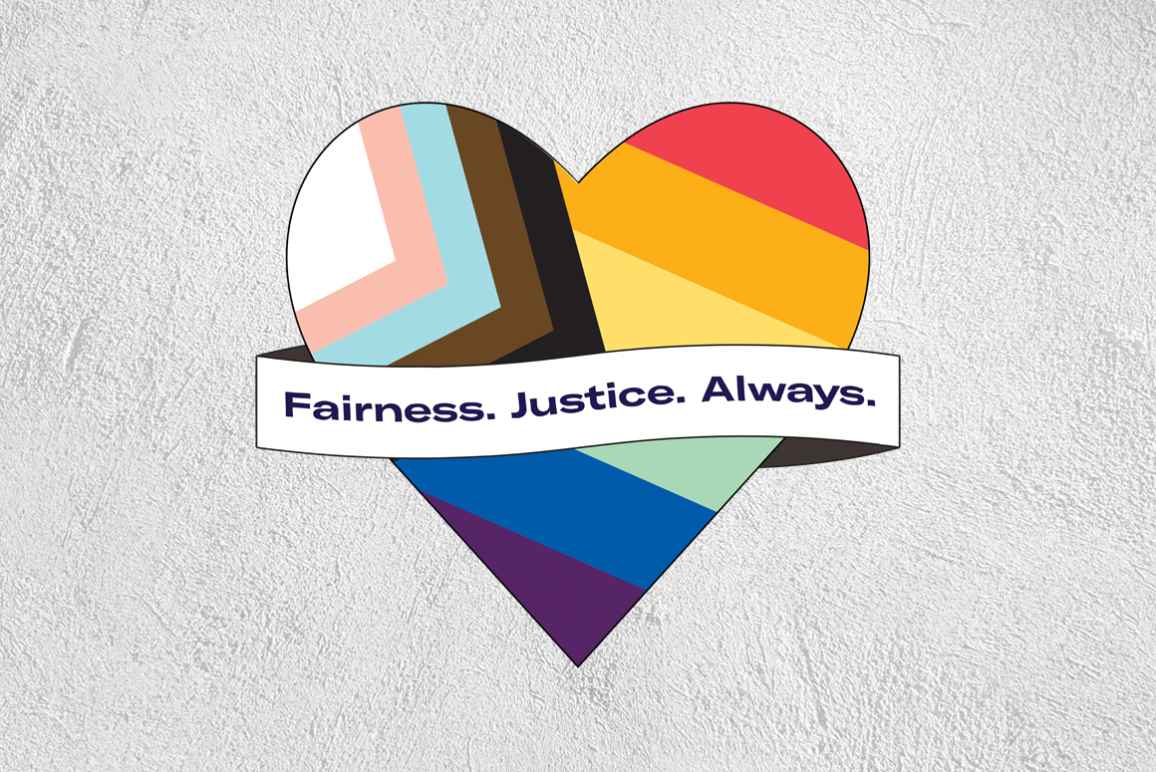 Pride flag in the shape of a heart with a ribbon across the front that says 'Fairness. Justice. Always.' on a greay textured background