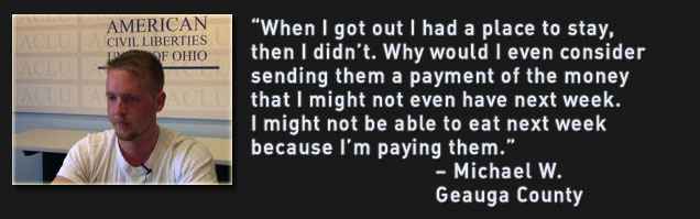 When I got out I had a place to stay, then I didn’t. Why would I even consider sending them a payment of the money that I might not even have next week. I might not be able to eat next week because I’m paying them. – Michael W. Geauga County